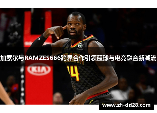 加索尔与RAMZES666跨界合作引领篮球与电竞融合新潮流